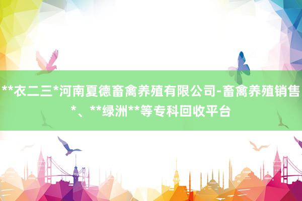 **衣二三*河南夏德畜禽养殖有限公司-畜禽养殖销售*、**绿洲**等专科回收平台